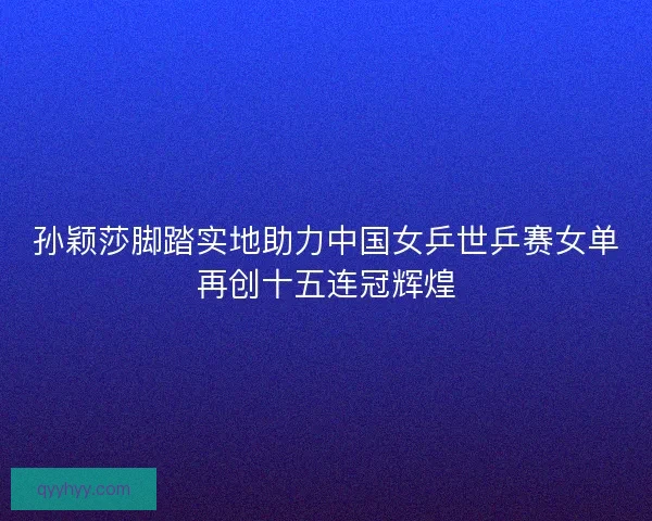 孙颖莎脚踏实地助力中国女乒世乒赛女单再创十五连冠辉煌